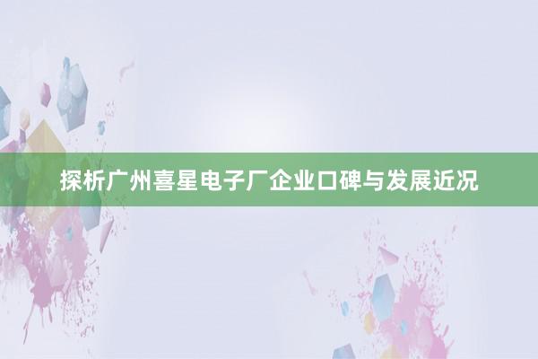 探析广州喜星电子厂企业口碑与发展近况