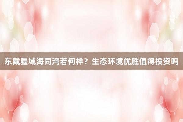 东戴疆域海同湾若何样？生态环境优胜值得投资吗