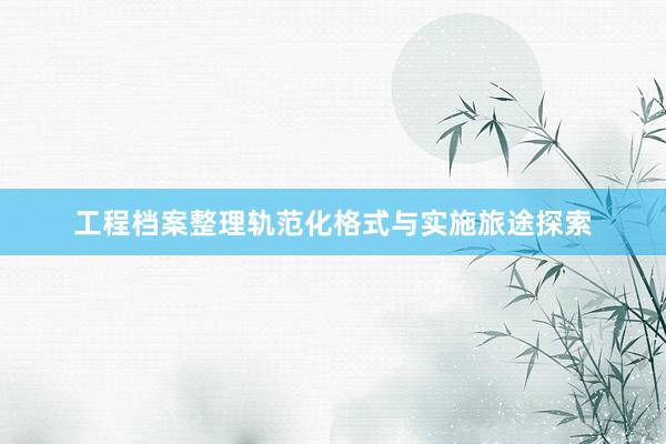工程档案整理轨范化格式与实施旅途探索