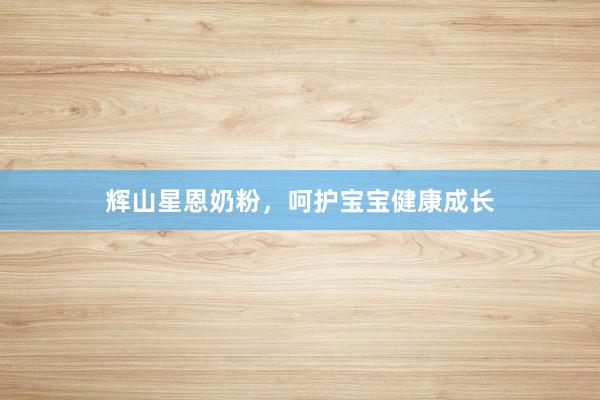 辉山星恩奶粉，呵护宝宝健康成长
